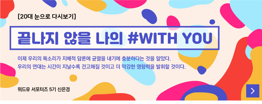 [20대 눈으로 다시보기]
		끝나지 않을 나의 #WITH YOU
		이제 우리의 목소리가 지배적 담론에 균열을 내기에 충분하다는 것을 알았다.
		우리의 연대는 시간이 지날수록 견고해질 것이고 더 막강한 영향력을 발휘할 것이다.
		위드유 서포터즈 5기 신은경