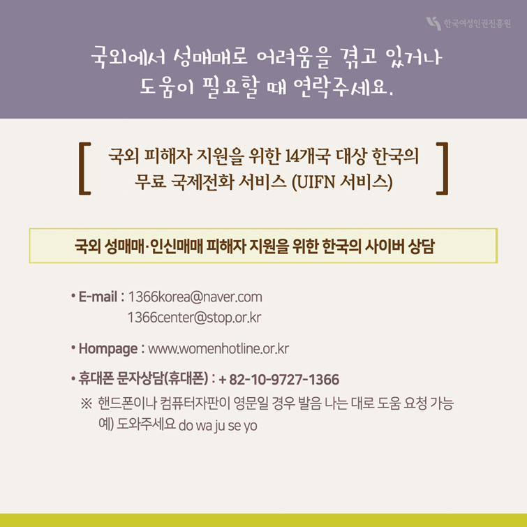 7장 국외에서 성매매로 어려움을 겪고 있거나 도움이 필요할 때 연락주세요. 국외 피해자 지원을 위한 14개국 대상 한국의 무료 국제전화 서비스(UIFN 서비스) 국외 성매매·인신매매 피해자 지원을 위한 한국의 사이버 상담 E-mail : 1366korea@naver.com 1366center@stop.or.kr Homepage : www.womenhotline.or.kr 휴대폰 문자상담(휴대폰) : +82-10-9727-1366 핸드폰이나 컴퓨터자판이 영문일 경우 발음 나는 대로 도움 요청 가능 예)도와주세요 do wa ju se yo
