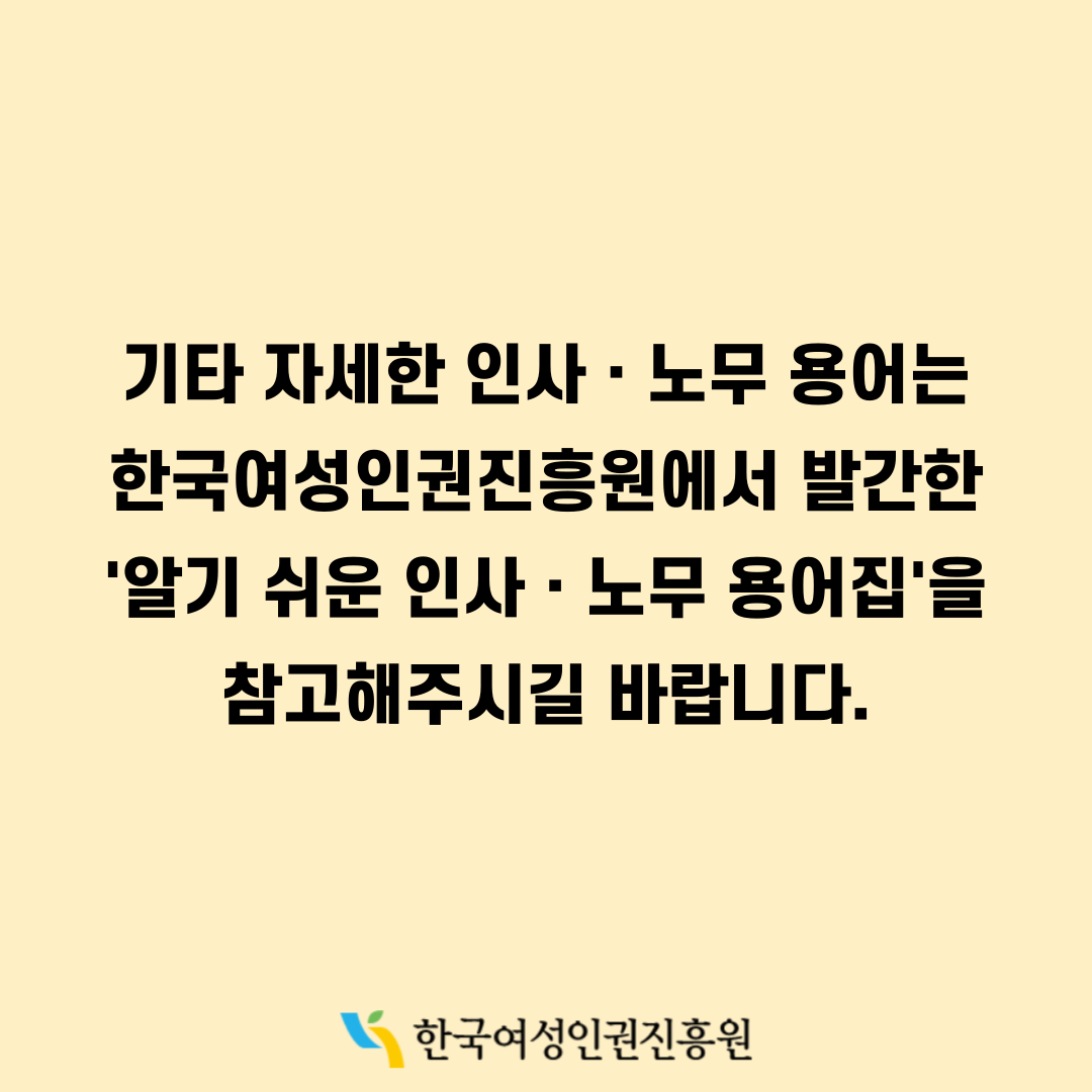 기타 자세한 인사·노무 용어는 한국여성인권진흥원에서 발간한 '알기 쉬운 인사·노무 용어집'을 참고해주시길 바랍니다. 한국여성인권진흥원 WOMEN'S HUMAN RIGHTS INSTITUTE OF KOREA