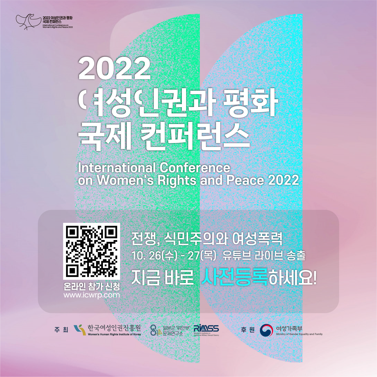 2022 여성인권과 평화 국제 컨퍼런스 International Conference on Womems Rights and Peace 2022 온라인 참가 신청 www.icwrp.com 전쟁 , 식민주의와 여성폭력 10.26(수)- 27(목) 유튜브 라이브 송출 지금 바로 사전등록 하세요! 주최 한국여성인권진흥원 일본군위안부 문제연구소 후원 여성가족부