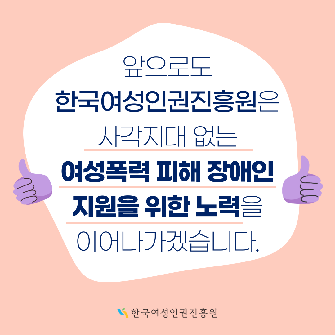 4장 앞으로도 한국여성인권진흥원은 사각지대 없는 여성폭력 피해 장애인 지원을 위한 노력을 이어나가겠습니다.