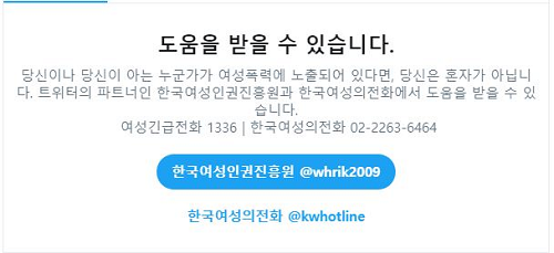 도음을 받을 수 있습니다. 당신이나 당신이 아는 누군가가 여성폭력에 노출되어 있다면, 당신은 혼자가 아닙니다. 트위터의 파트너인 한국여성인권진흥원과 한국여성의전화에서 도움을 받을 수 있습니다. 여성긴급전화1366 | 한국여성의전화  02-2263-6464 한국여성인권진흥원 @whrik2009, 한국여성의 전화 @kwhotline