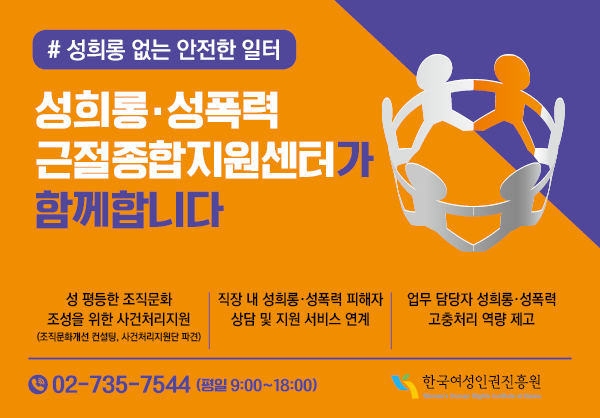 #성희롱 없는 안전한 일터 성희롱 성폭력 근절종합지원센터가 함께 합니다 성평등학 조직문화 조성을 위한 사건처리지원(조직문화개선 컨설팅, 사건처리지원단 파견), 직장 내 성희롱 성폭력 피해자 상담 및 지원 서비스 연계, 업무 담당자 성희롱 성폭력 고충처리 역량 제고 02-735-7544(평일 9:00 ~ 18:00) 한국여성인권진흥원