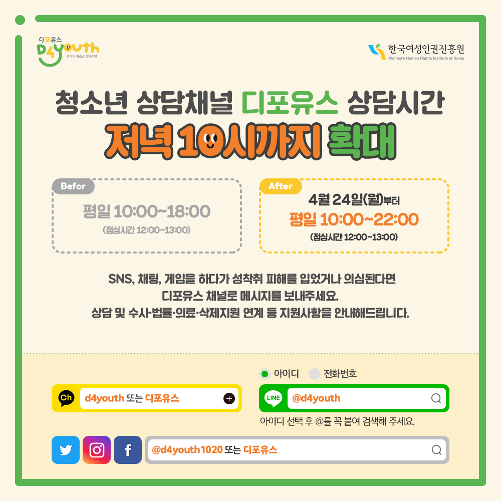 디포유스(D4youth) 한국여성인권진흥원 Women‘s Human Rights Institute of Korea 청소년 상담채널 디포유스 상담시간 저녁 10시까지 확대 Before 평일 10:00~18:00 (점심시간 12:00~13:00) After 4월 24일(월)부터 평일 10:00~22:00 (점심시간 12:00~13:00) SNS, 채팅, 게임을 하다가 성착취 피해를 입었거나 의심된다면 디포유스 채널로 메시지를 보내주세요. 상담 및 수사·법률·의료·삭제지원 연계 등 지원사항을 안내해드립니다. 카카오톡ch d4youth 또는 디포유스 아이디 전화번호 Line @d4youth 아이디 선택 후 @를 꼭 붙여 검색해 주세요. 트위터, 인스타그램, 페이스북 @d4youth1020 또는 디포유스