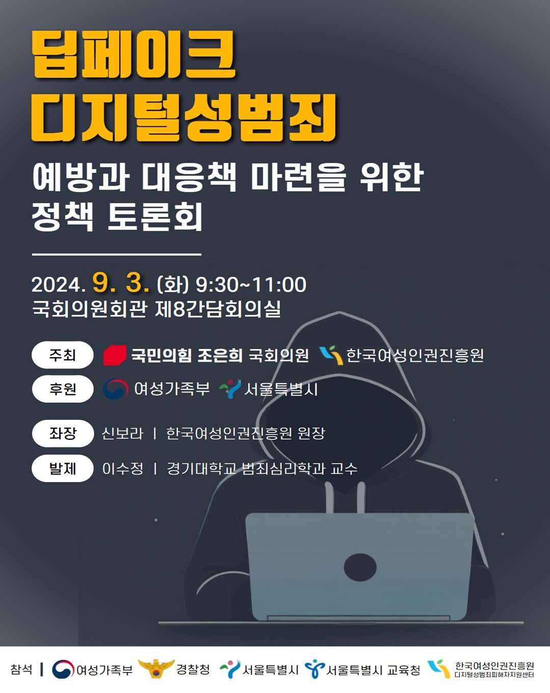 딥페이크 디지털성범죄 예방과 대응책 마련을 위한 정책 토론회 2024.9.3.(화) 9:30 ~ 11:00 국회의원회관 제8간담회의실 주최 국민의 힘 조은희 국회의원 한국여성인권진흥원 후원 여성가족부 서울특별시 좌장 신보라 한국여성인권진흥원장 발제 이수정 경기대학교 범죄심리학과 교수 참석 여성가족부 경찰청 서울특별시 서울특별시 교육청 한국여성인권진흥원 디지털성범죄피해자지원센터