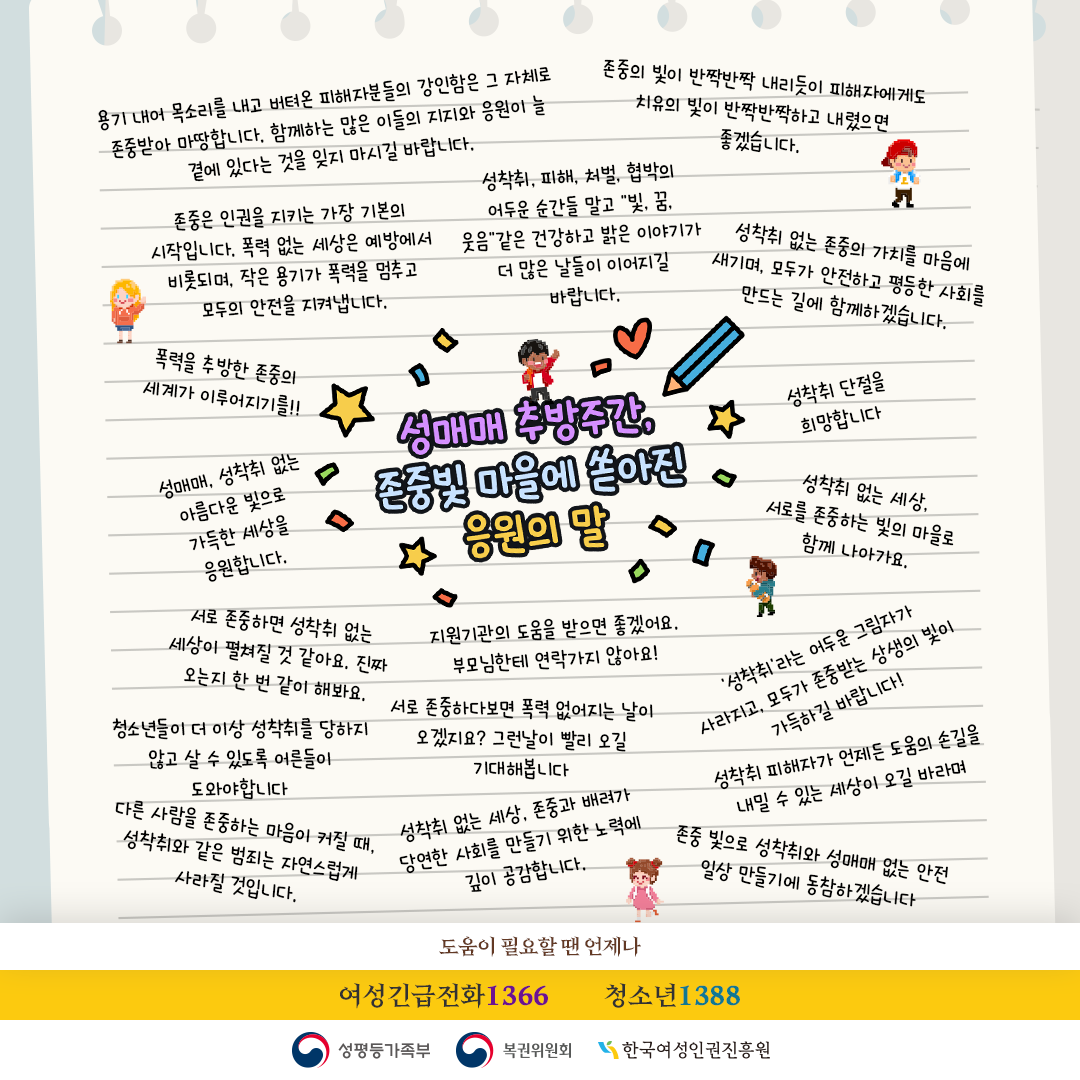 성매매 추방주간, 존중빛 마을에 쏟아진 응원의 말

용기 내어 목소리를 내고 버티온 피해자분들의 강인함은 그 자체로 존중받아 마땅합니다. 함께하는 많은 이들의 지지와 응원이 늘 곁에 있다는 것을 잊지 마시길 바랍니다.

존중의 빛이 반짝반짝 내리듯이 피해자에게도 치유의 빛이 반짝반짝하고 내렸으면 좋겠습니다.

존중은 인권을 지키는 가장 기본의 시작입니다. 폭력 없는 세상은 예방에서 비롯되며, 작은 용기가 폭력을 멈추고 모두의 안전을 지켜냅니다.

성착취, 피해, 처벌, 협박의 어두운 순간들 말고 