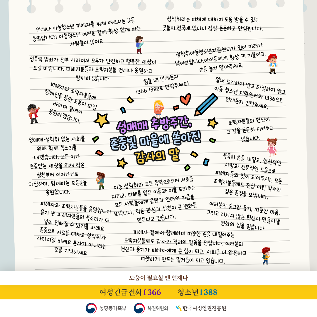 성매매 추방주간, 존중빛 마을에 쏟아진 감사의 말

언제나 아동·청소년 피해자를 위해 애쓰시는 분들 응원합니다. 아동·청소년 여러분 곁에 항상 함께 하는 사람들이 있어요.

성착취라는 피해에 대하여 도움 받을 수 있는 곳들이 전국에 있다니 정말 든든하고 안심됩니다.

성폭력 범죄가 전부 사라져서 모두가 안전하고 행복한 세상이 오길 바랍니다. 피해자분들과 조력자분들 언제나 응원하고 함께하겠습니다.

성착취아동청소년지원센터가 있어 미래가 밝아보입니다. 아이들에게 항상 귀 기울이고, 손을 놓지 말아주세요.

피해자와 조력자분들께 캠페인을 통한 도움이 되길 바라며 곁에서 응원하겠습니다.

힘들 때 언제든지 1366, 1388로 연락주세요!

절대 포기하지 말고 좌절하지 말고 아동·청소년 지원센터와 1336으로 언제든지 연락주세요.

성매매·성착취 없는 사회를 위해 함께 목소리를 내겠습니다. 모든 이가 존중받는 세상을 위해 작은 실천부터 이어가기로 다짐하며, 함께하는 모든 분들을 응원합니다.

조력자분들의 헌신이 그 길을 든든히 지켜주고 있습니다.

피해자와 조력자분들을 응원합니다. 낸 용기 피해자분들의 목소리가 더 널리 전해질 수 있기를 바라요.

묵묵히 손을 내밀고, 헌신적인 사랑과 전문적인 도움으로 피해자들의 빛이 되어주시는 모든 조력자분들께도 진심 어린 박수와 깊은 존경을 보냅니다.

존중으로 서로를 대하고 성착취가 사라지길 바래요. 혼자가 아니라는 것을 기억하세요.

아동 성착취와 모든 폭력으로부터 서로를 지키고, 피해를 입은 이들과 이를 도와주는 모든 사람들에게 응원과 연대의 마음을 보냅니다. 작은 관심과 실천이 큰 변화를 만든다고 믿습니다.

여러분의 숭고한 용기, 따뜻한 마음, 그리고 지치지 않는 헌신이 만들어낼 변화의 힘을 믿습니다.

피해자 곁에서 함께하며 따뜻한 손을 내밀어주는 조력자분들께도 감사와 격려의 말씀을 전합니다. 여러분의 헌신과 용기가 피해자에게 큰 힘이 되고, 사회를 더 안전하고 따뜻하게 만드는 밑거름이 되고 있습니다.

도움이 필요할 땐 언제나 여성긴급전화 1366 / 청소년 1388