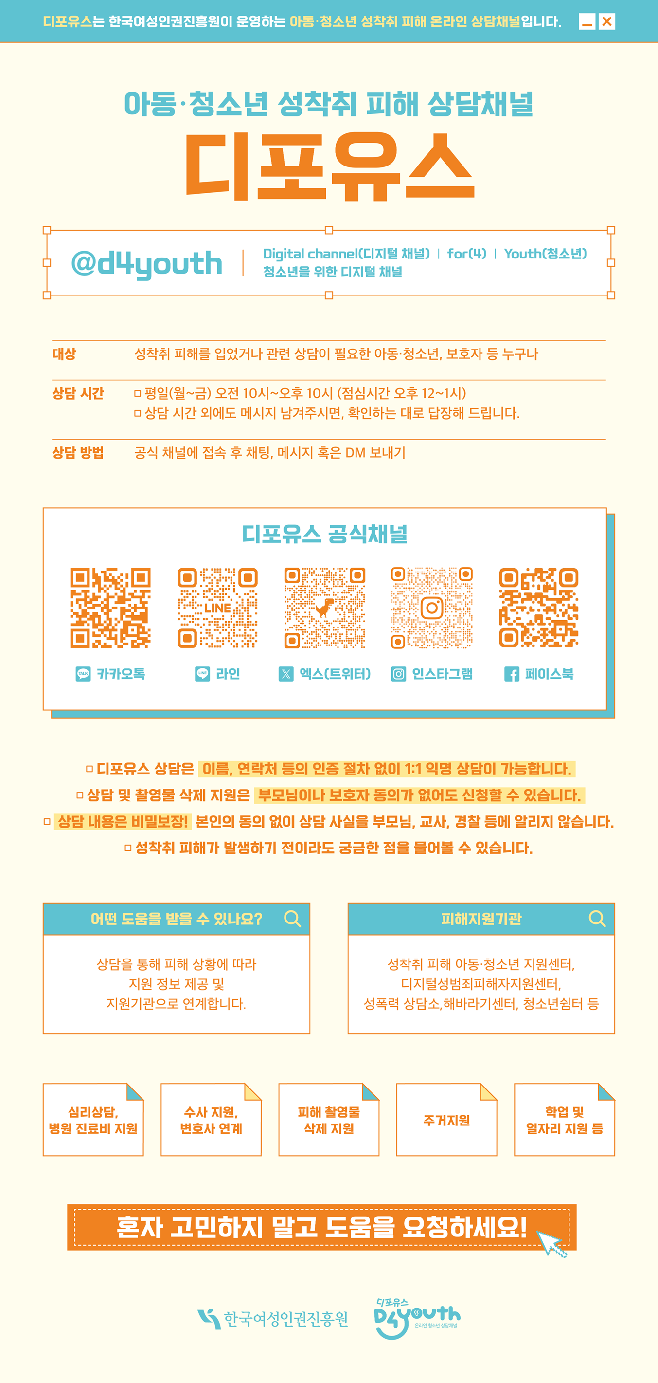 디포유스는 한국여성인권진흥원이 운영하는 아동·청소년 성착취 피해 온라인 상담채널입니다. 아동·청소년 성착취 피해 상담채널 디포유스 @d4youth Digital channel(디지털 채널) for(4) youth(청소년) 청소년을 위한 디지털 채널 대상 성착취 피해를 입었거나 관련 상담이 필요한 아동·청소년, 보호자 등 누구나 상담시간 평일(월~금) 오전 10시~오후 10시(점심시간 오후12~1시) 상담 시간 외에도 메시지 남겨주시면, 확인하는 대로 답장해 드립니다. 상담 방법 공식 채널에 접속 후 채팅, 메시지 혹은 DM 보내기 디포유스 공식채널 카카오톡: center-pf.kakao.com/pofiles 인스타그램: www.instagram.com/d4youth1020 엑스(구 트위터): x.com/d4youth1020 페이스북: facebook.com/d4youth1020 라인: manager.line.biz/account/@061wubat 디포유스 상담은 이름, 연락처 등의 인증 절차 없이 1:1 익명 상담이 가능합니다. 상담 및 촬영물 삭제 지원은 부모님이나 보호자 동의가 없어도 신청할 수 있습니다. 상담 내용은 비밀보장! 본인의 동의 없이 상담 사실을 부모님, 교사, 경찰 등에 알리지 않습니다. 성착취 피해가 발생하기 전이라도 궁금한 점을 물어볼 수 있습니다. 어떤 도움을 받을 수 있나요? 상담을 통해 피해 상황에 따라 지원 정보 제공 및 지원기관으로 연계합니다. 피해지원기관 성착취 피해 아동·청소년 지원센터, 디지털성범죄피해자지원센터, 성폭력 상담소, 해바라기센터, 청소년쉼터 등 심리상담, 병원 진료비 지원 수사 지원, 변호사 연계 피해 촬영물 삭제 지원 주거지원 학업 및 일자리 지원 등 혼자 고민하지 말고 도움을 요청하세요！ 한국여성인권진흥원 디포유스 D4Youth 온라인 청소년 상담채널