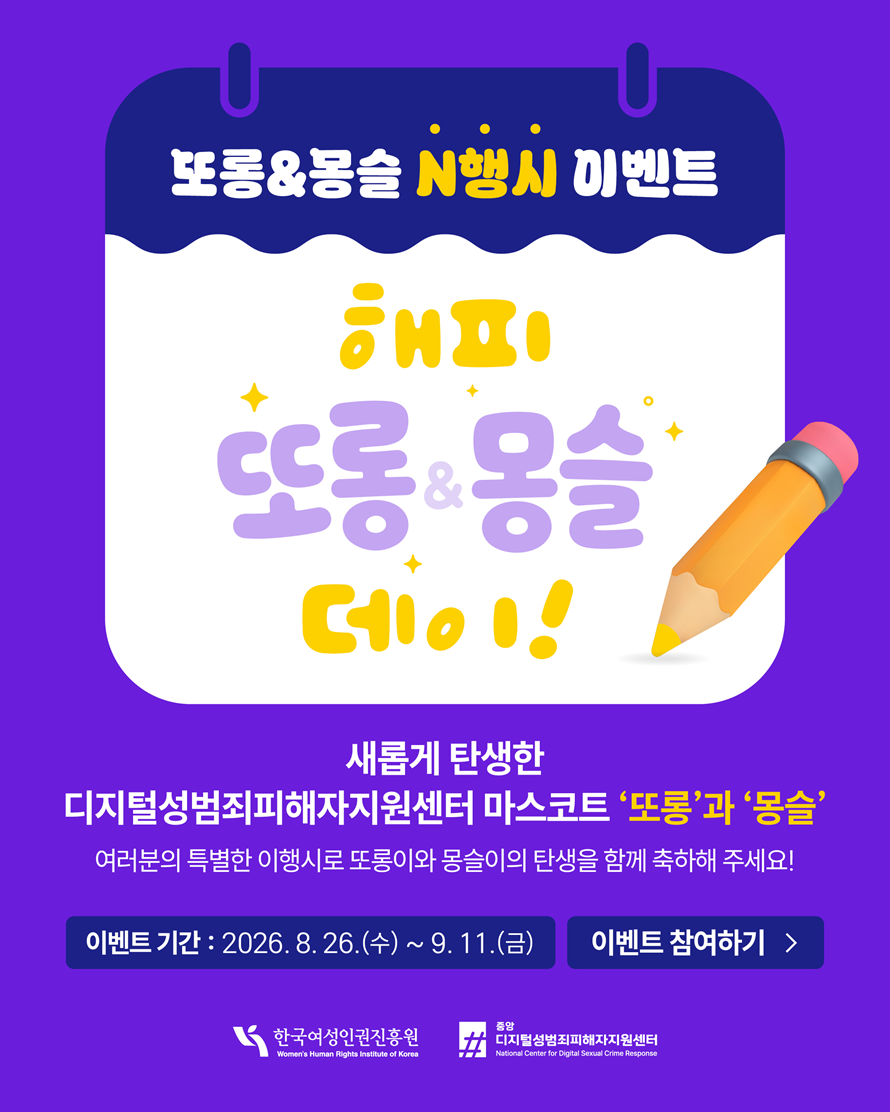 또롱&몽슬 n행시 이벤트 해피 또롱&몽슬 데이! 새롭게 탄생한 디지털성범죄피해자지원센터 마스코드 또롱과 몽슬 여러분의 특별한 이행시로 또롱이와 몽슬이의 탄생을 함께 축하해주세요! 이벤트기간 2026년 8월 26일 수부터 9월 11일 금까지 이벤트 참여하기 한국여성인권진흥원 중앙디지털성범죄피해자지원센터