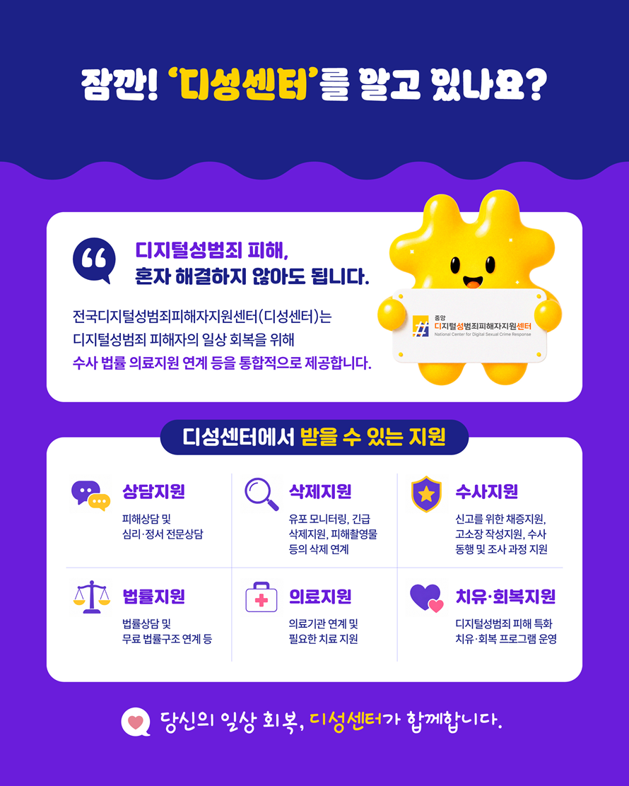 잠깐! ‘디성센터’를 알고 있나요? 디지털성범죄 피해, 혼자 해결하지 않아도 됩니다. 전국디지털성범죄피해자지원센터(디성센터)는 디지털성범죄 피해자의 일상 회복을 위해 수사·법률·의료지원 연계 등을 통합적으로 제공합니다. 디성센터에서 받을 수 있는 지원. 상담지원 - 피해상담 및 심리·정서 전문상담. 삭제지원 - 유포 모니터링, 긴급 삭제지원, 피해촬영물 등의 삭제 연계. 수사지원 - 신고를 위한 채증지원, 고소장 작성지원, 수사 동행 및 조사 과정 지원. 법률지원 - 법률상담 및 무료 법률구조 연계 등. 의료지원 - 의료기관 연계 및 필요한 치료 지원. 치유·회복지원 - 디지털성범죄 피해 특화 치유·회복 프로그램 운영. 당신의 일상 회복, 디성센터가 함께합니다.