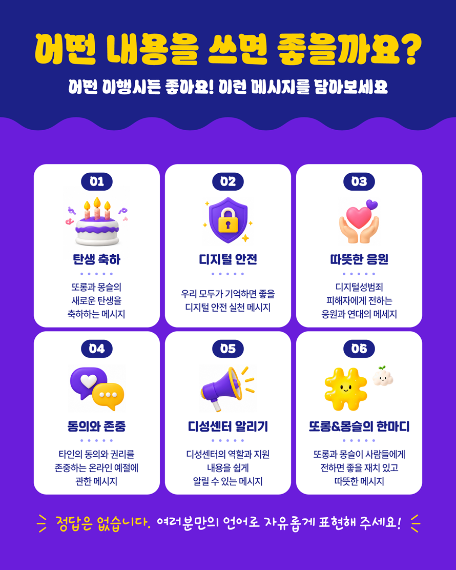 어떤 내용을 쓰면 좋을까요? 어떤 이행시든 좋아요! 이런 메시지를 담아보세요. 01 탄생 축하 - 또롱과 몽슬의 새로운 탄생을 축하하는 메시지. 02 디지털 안전 - 우리 모두가 기억하면 좋은 디지털 안전 실천 메시지. 03 따뜻한 응원 - 디지털성범죄 피해자에게 전하는 응원과 연대의 메시지. 04 동의와 존중 - 타인의 동의와 권리를 존중하는 온라인 예절에 관한 메시지. 05 디성센터 알리기 - 디성센터의 역할과 지원 내용을 쉽게 알릴 수 있는 메시지. 06 또롱&몽슬의 한마디 - 또롱과 몽슬이 사람들에게 전하면 좋을 재치 있고 따뜻한 메시지. 정답은 없습니다. 여러분만의 언어로 자유롭게 표현해 주세요!