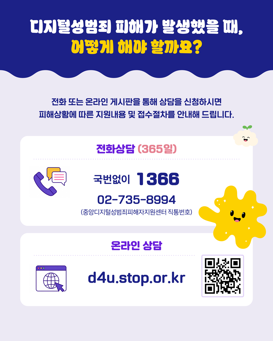 디지털성범죄 피해가 발생했을 때, 어떻게 해야 할까요? 전화 또는 온라인 게시판을 통해 상담을 신청하시면 피해상황에 따른 지원내용 및 접수절차를 안내해 드립니다. 전화상담(365일) 국번없이 1366, 02-735-8994(중앙디지털성범죄피해자지원센터 직통번호). 온라인 상담 d4u.stop.or.kr