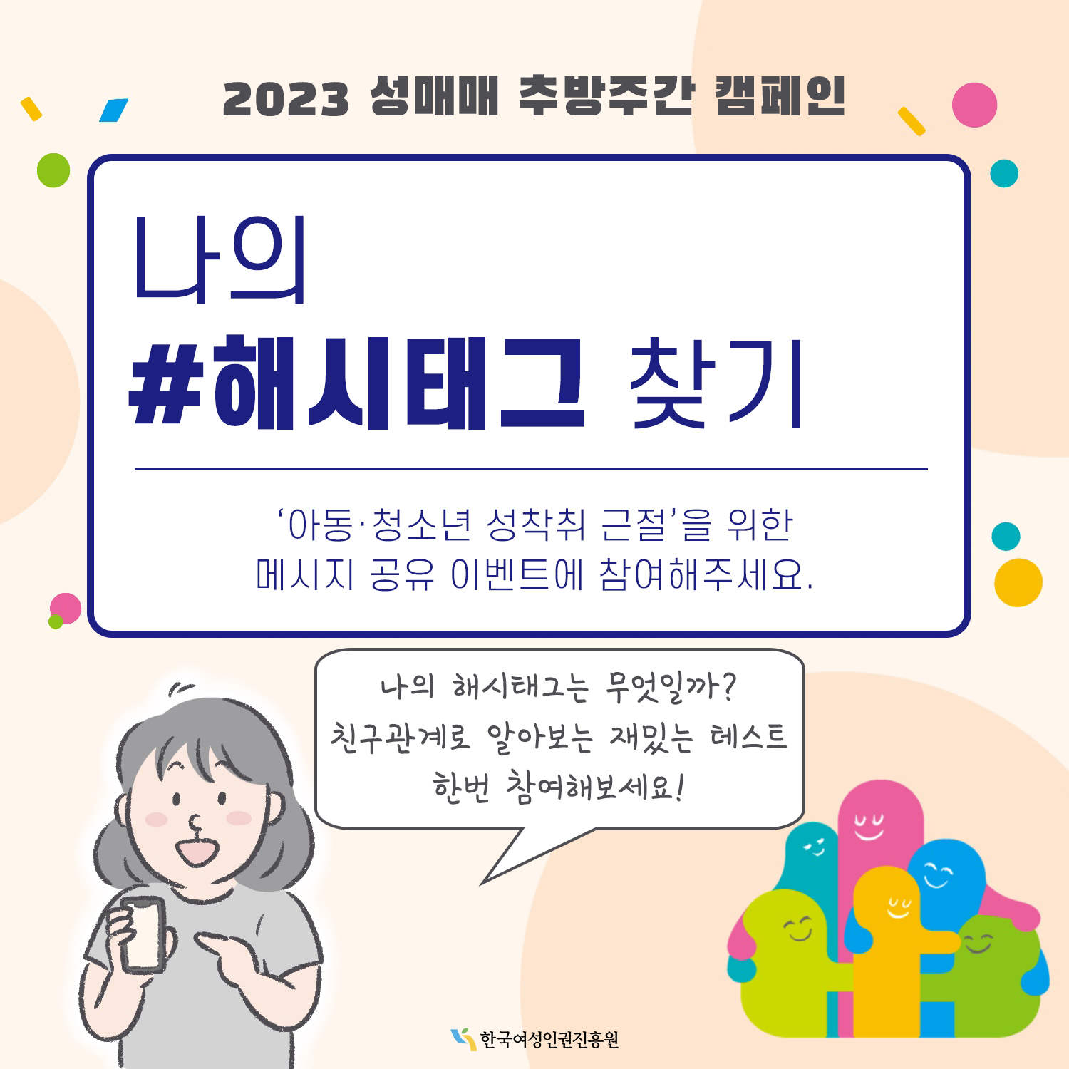 2023 성매매 추방주간 캠페인 나의 해시태그 찾기. 아동·청소년 성착취 근절을 위한 메시지 공유 이벤트에 참여해주세요. 나의 해시태그는 무엇일까? 친구관계로 알아보는 재밌는 테스트 한 번 참여해보세요! 한국여성인권진흥원