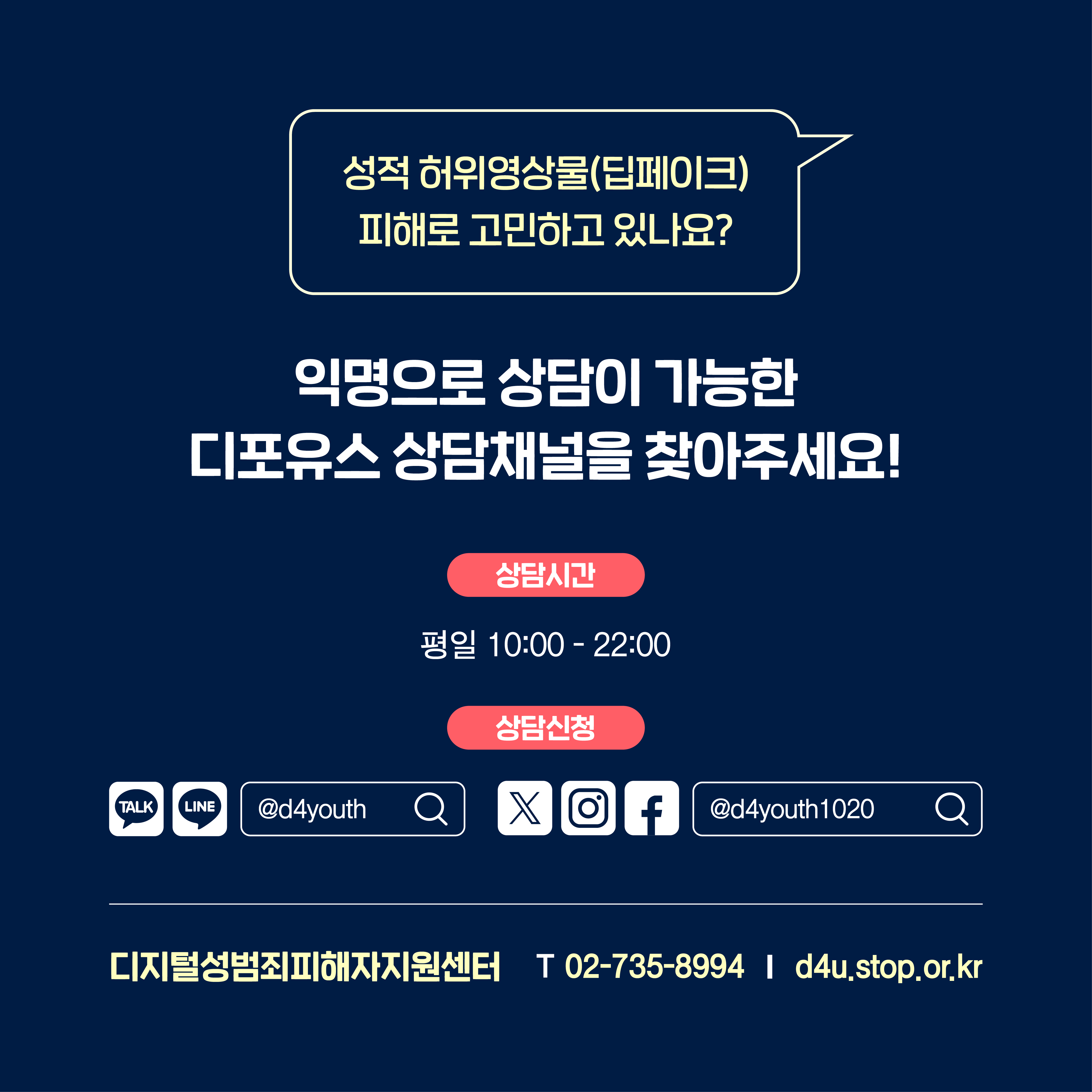 성적 허위영상물(딥페이크) 피해로 고민하고 있나요? 익명으로 상담이 가능한 디포유스 상담채널을 찾아주세요! 상담시간 평일 10:00 - 22:00 상담신청 카카오톡, 라인 @d4youth 검색 엑스, 인스타그램, 페이스북 @d4youth1020 검색 디지털성범죄피해자지원센터 T 02-735-8994 d4u.stop.or.kr
