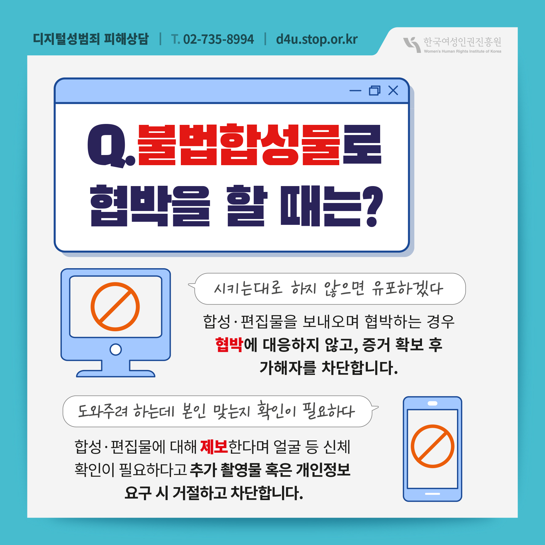 디지털성범죄 피해상담 T.02-735-8994 d4u.stop.or.kr 한국여성인권진흥원 Woman's Human Rights Institute of Korea Q. 불법합성물로 협박을 할 때는? 시키는대로 하지 않으면 유포하겠다 합성·편집물을 보내오며 협박하는 경우 협박에 대응하지 않고, 증거 확보 후 가해자를 차단합니다. 도와주려 하는데 본인 맞는지 확인이 필요하다 합성·편집물에 대해 제보한다며 얼굴 등 신체 확인이 필요하다고 추가 촬영물 혹은 개인정보 요구 시 거절하고 차단합니다.
