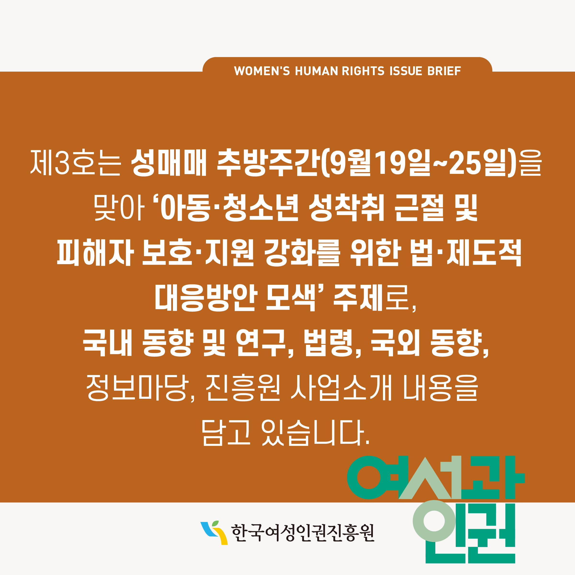 WOMEN'S HUMAN RIGHTS ISSUE BRIEF 제3호는 성매매 추방주간(9월19일~25일)을 맞아 '아동·청소년 성착취 근절 및 피해자 보호·지원 강화를 위한 법·제도적 대응방안 모색' 주제로, 국내 동향 및 연구, 법령, 국외 동향, 정보마당, 진흥원 사업소개 내용을 담고 있습니다. 한국여성인권진흥원 여성과인권