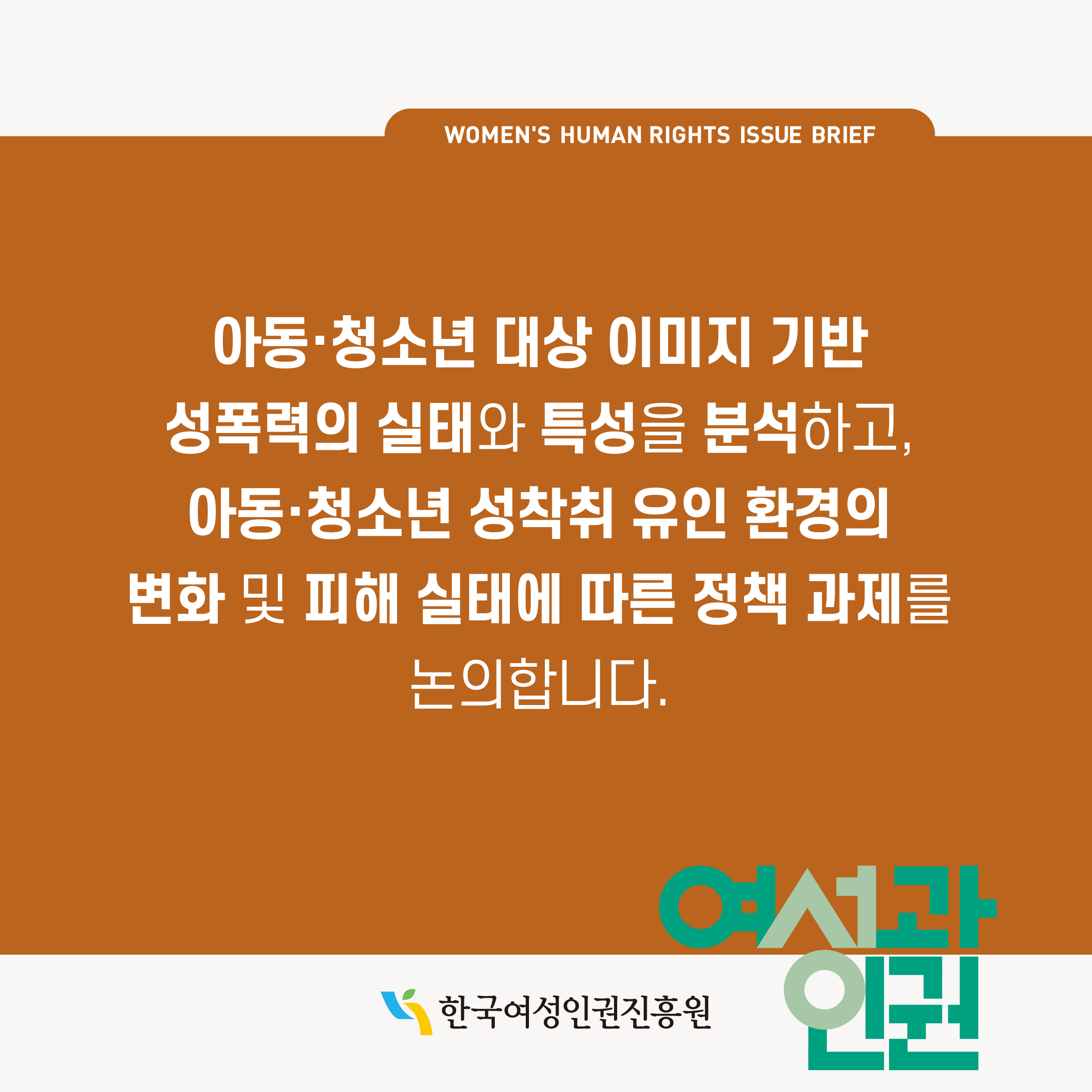 WOMEN'S HUMAN RIGHTS ISSUE BRIEF 아동·청소년 대상 이미지 기반 성폭력의 실태와 특성을 분석하고, 아동·청소년 성착취 유인 환경의 변화 및 피해 실태에 따른 정책 과제를 논의합니다. 한국여성인권진흥원 여성과인권