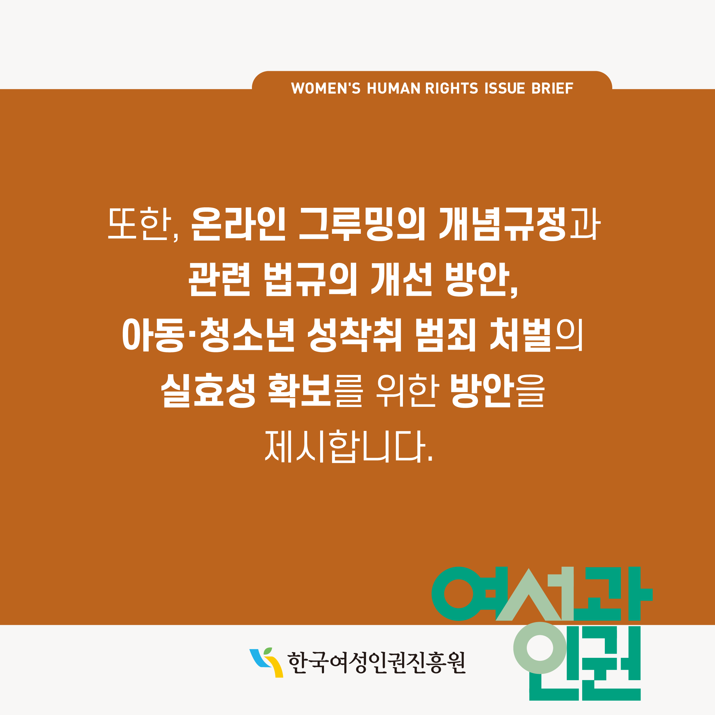 WOMEN'S HUMAN RIGHTS ISSUE BRIEF 또한, 온라인 그루밍의 개념규정과 관련 법규의 개선 방안, 아동·청소년 성착취 범죄 처벌의 실효성 확보를 위한 방안을 제시합니다. 한국여성인권진흥원 여성과인권