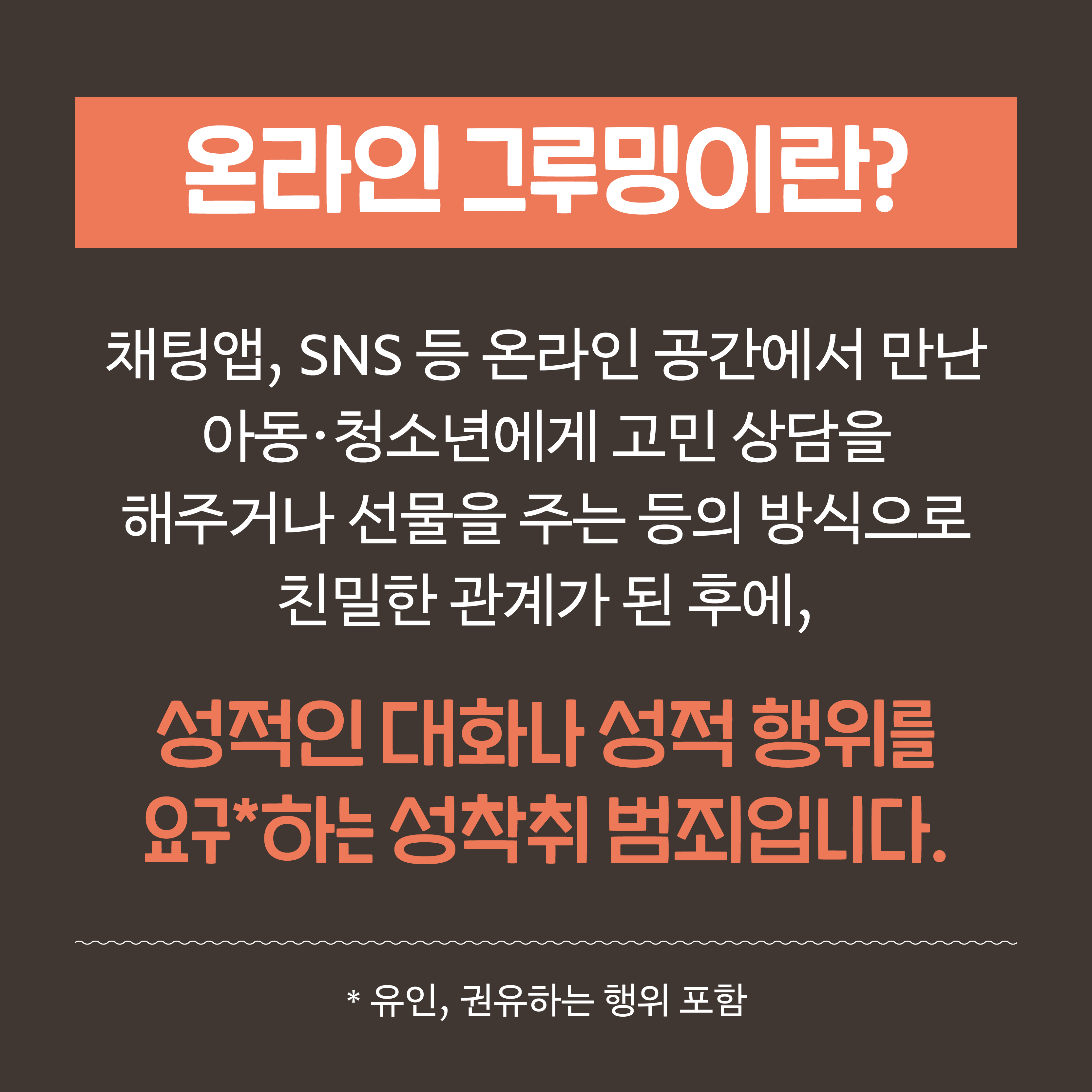 온라인 그루밍이란? 채팅앱, SNS 등 온라인 공간에서 만난 아동·청소년에게 고민 상담을 해주거나 선물을 주는 등의 방식으로 친밀한 관계가 된 후에, 성적인 대화나 성적 행위를 요구*하는 성착취 범죄입니다. 유인, 권유하는 행위 포함
