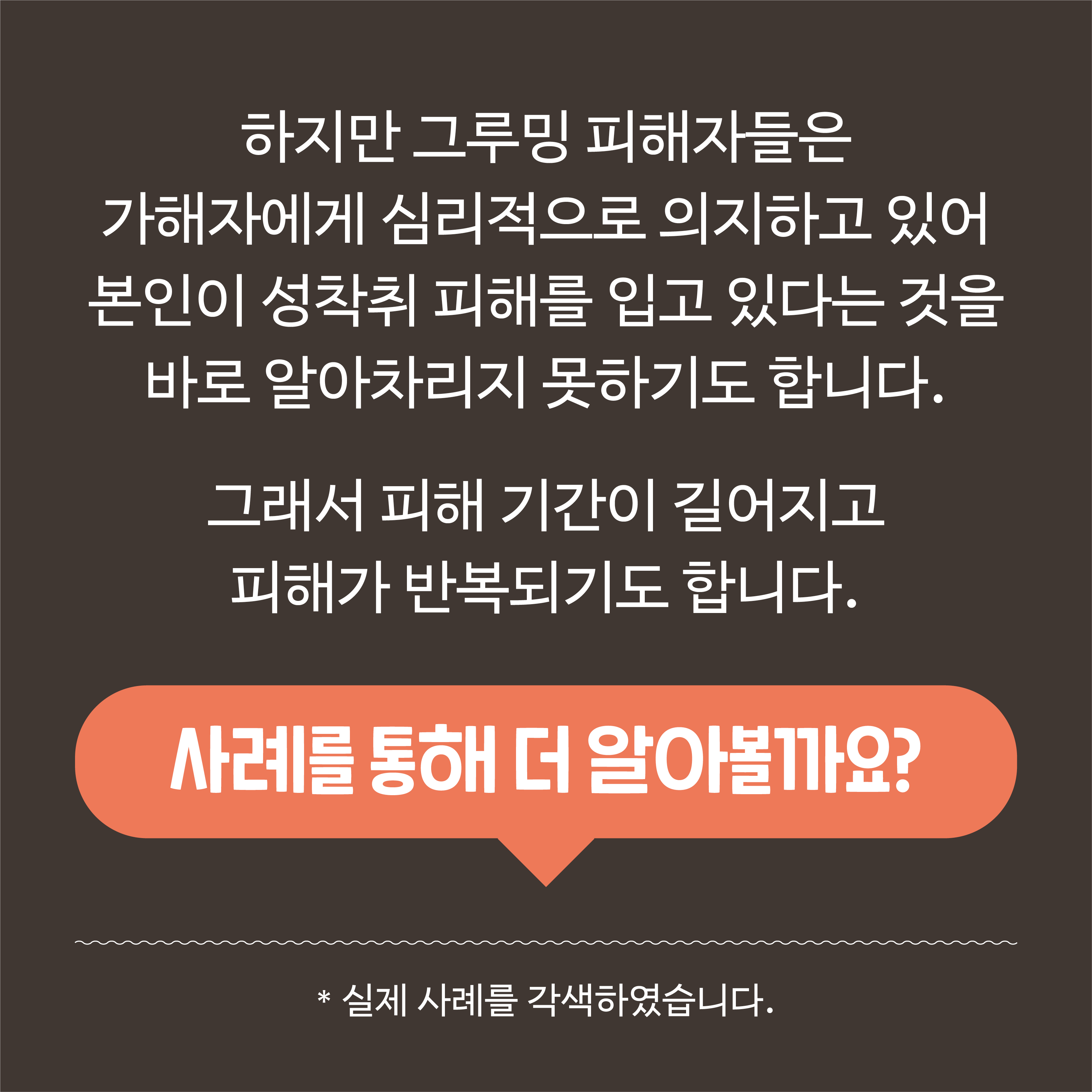  하지만 그루밍 피해자들은 가해자에게 심리적으로 의지하고 있어 본인이 성착취 피해를 입고 있다는 것을 바로 알아차리지 못하기도 합니다. 그래서 피해 기간이 길어지고 피해가 반복되기도 합니다. 사례를 통해 더 알아볼까요? *실제 사례를 각색하였습니다.