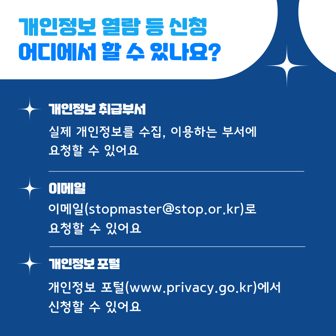 개인정보 열람 등 신청 어디에서 할 수 있나요?  개인정보 취급부서 실제 개인정보를 수집, 이용하는 부서에 요청할 수 있어요  이메일 이메일(stopmaster@stop.or.kr)로 요청할 수 있어요  개인정보포털 개인정보 포털(www.privacy.go.kr)에서 신청할 수 있어요
