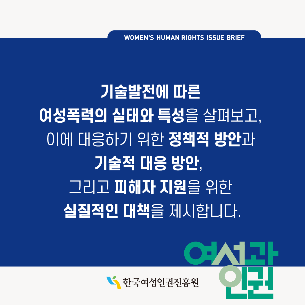 WOMEN'S HUMAN RIGHTS ISSUE BRIEF l 제 4호는 딥페이크 성범죄가 심각한 사회문제로 떠오르고 있는 상황에서, '딥페이크 등 신기술을 이용한 여성폭력 범죄 대응을 위한 방안 모색'을 주제로, 전문가 칼럼, 국내외 동향, 법령, 정보마당 등을 다루고 있습니다. l 한국여성인권진흥원 l 여성과인권