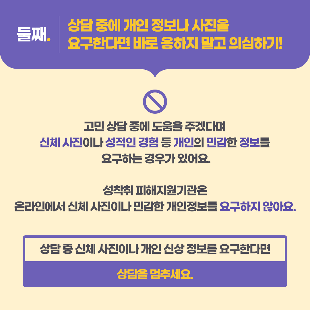 첫째. 신뢰할 수 있는 기관에서 운영하는  상담채널이 맞는지 확인해 보기!  성착취 가해자들은 믿을 수 있는  전문기관인 것처럼 속이고 대화를 유도해요.  이럴 때는 그 기관의 홈페이지나 SNS에  들어가 보면 공식 상담채널 아이디를 안내하거나 바로 연결되는 링크가 있어요.  아동 청소년 성착취 피해 상담채널 디포유스 바로 연결 링크 확인(에시) 디포유스 카카오톡 상담채널 바로 가기 디포유스 인스타그램 상담채널 바로가기  상담 전에 이름이나 아이디를 꼼꼼히 확인해 보세요.   -카드뉴스 3-