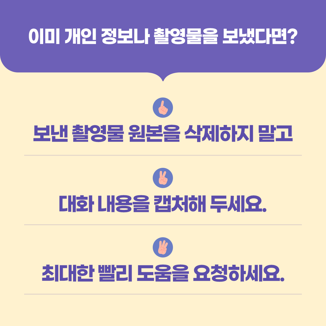 둘째, 상담 중에 개인 정보나 사진을 요구한다면 바로 응하지 말고 의심하기!  고민 상담 중에 도움을 주겠다며  신체 사진이나 성적인 경험 등 개인의 민감한 정보를 요구하는 경우가 있어요.  성착취 피해지원기관은 온라인에서 신체 사진이나 민감한 개인 정보를 요구하지 않아요.  상담 중 신체 사진이나 개인 신상 정보를 요구한다면   상담을 멈추세요.    -카드뉴스 4-