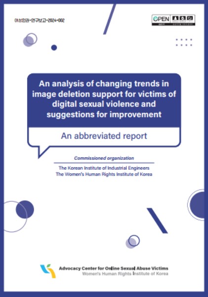 여성인권-연구보고-2024-002 An analysis of changing trends in image deletion support for victims of digital sexual violence and suggestions for improvement An abbreviated report Commissined organization The Korean institute of Industrial Engineers  The Woman’s Human Rights Institute of Korea Advocacy Center for Online Sexual Abuse Victims Woman’s Human Rights Institute of Korea