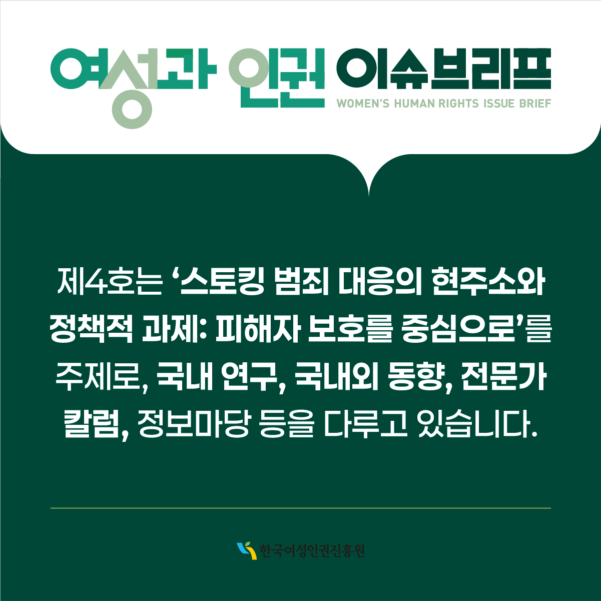 여성과 인권 이슈브리프 WOMEN'S HUMAN RIGHTS ISSUE BRIEF  제4호는 ‘스토킹 범죄 대응의 현주소와 정책적 과제: 피해자 보호를 중심으로’를 주제로, 국내 연구, 국내외 동향, 전문가 칼럼, 정보마당 등을 다루고 있습니다.  한국여성인권진흥원