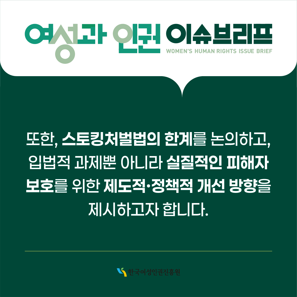 여성과 인권 이슈브리프 WOMEN'S HUMAN RIGHTS ISSUE BRIEF  또한, 스토킹처벌법의 한계를 논의하고, 입법적 과제뿐 아니라 실질적인 피해자 보호를 위한 제도적·정책적 개선 방향을 제시하고자 합니다.  한국여성인권진흥원
