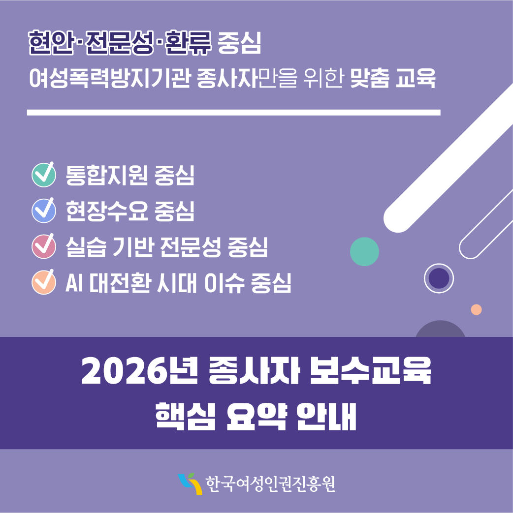 현안·전문성·환류 중심 여성폭력방지기관 종사자만을 위한 맞춤 교육 -통합지원 중심 -현장수요 중심 -실습 기반 전문성 중심 -AI 대전환 시대 이슈 중심 2026년 종사자 보수교육 핵심 요약 안내