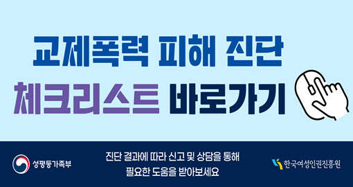 교제폭력 피해 진단 체크리스트 바로가기 | 평소 경험했던 사실이나 느낌을 솔직하게 작성하고 진단 결과에 따라 필요한 도움을 받으세요 | 여성가족부 한국여성인권진흥원
