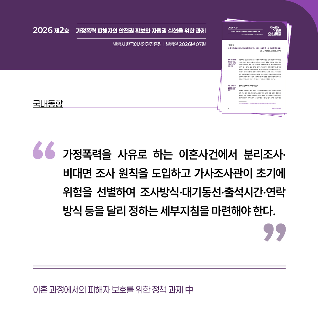 국내동향: 이혼 과정에서의 피해자 보호를 위한 정책 과제 중 “가정폭력을 사유로 하는 이혼사건에서 분리조사·비대면 조사 원칙을 도입하고 가사조사관이 초기에 위험을 선별하여 조사방식·대기동선·출석시간·연락 방식 등을 달리 정하는 세부지침을 마련해야 한다.”