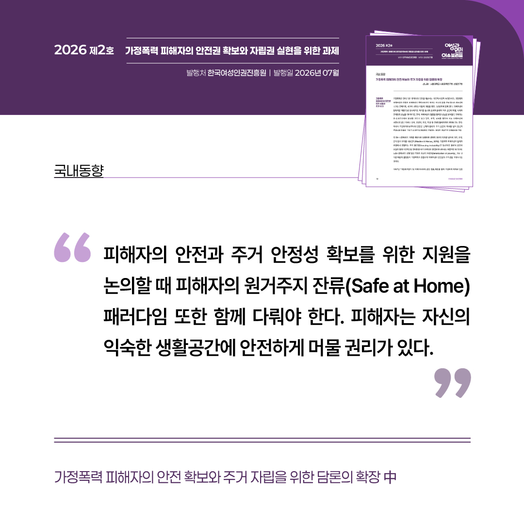 국내동향: 가정폭력 피해자의 안전 확보와 주거 자립을 위한 담론의 확장 중 “피해자의 안전과 주거 안정성 확보를 위한 자원을 논의할 때 피해자의 원거주지 잔류 패러다임 또한 함께 다뤄야 한다. 피해자의 자신의 익숙한 생활공간에 안전하게 머물 권리가 있다.”