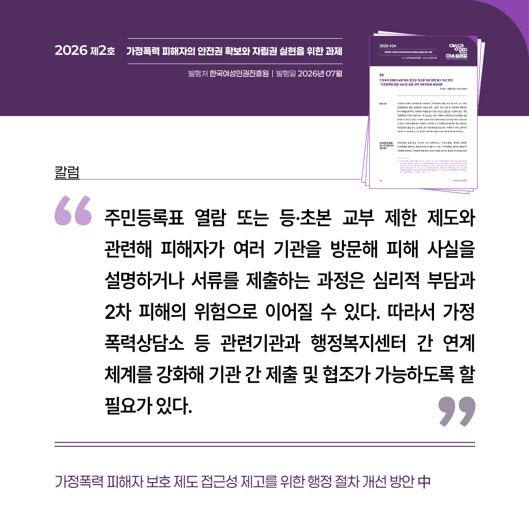 칼럼: 가정폭력 피해자 보호 제도 접근성 제고를 위한 행정 절차 개선 방안 중 “주민등록표 열람 또는 등·초본 교부 제한 제도와 관련해 피해자가 여러 기관을 방문해 피해 사실을 설명하거나 서류를 제출하는 과정은 심리적 부담과 2차 피해의 위험으로 이어질 수 있다. 따라서 가정폭력상담소 등 관련기관과 행정복지센터 간 연계 체계를 강화해 기관 간 제출 및 협조가 가능하도록 할 필요가 있다.”
