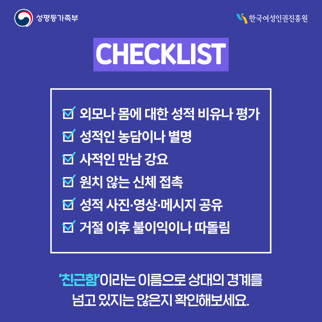 CHECKLIST √ 외모나 몸에 대한 성적비유나 평가 √ 성적인 농담이나 별명 √ 사적인 만남 강요 √ 원치 않는 신체 접촉 √ 성적 사진·영상·메시지 공유 √ 거절 이후 불이익이나 따돌림 ‘친근함’이라는 이름으로 상대의 경계를 넘고 있는지 않은지 확인해보세요.