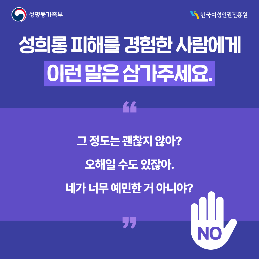 성희롱 피해를 경험한 사람에게 이런 말은 삼가주세요. “그 정도는 괜찮지 않아?” “오해일 수도 있잖아.” “네가 너무 예민한 거 아니야?”  [카드뉴스9] 대신 이렇게 말해주세요. “지금 많이 힘들고 혼란스러운 게 당연해.” “네 잘못이 아니야.” “필요하면 함께 도움을 알아볼게.”