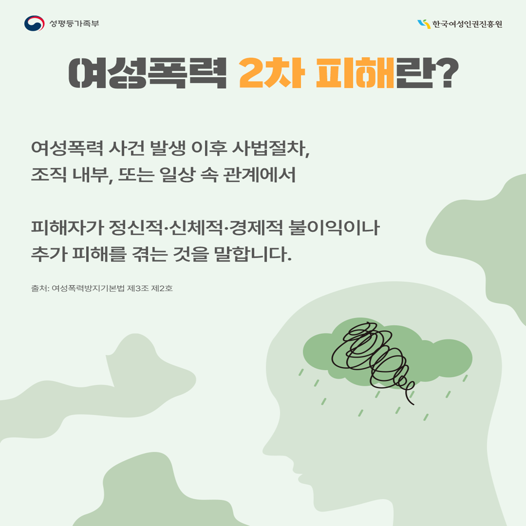 여성폭력 2차 피해란? 여성폭력 사건 발생 이후 사법 절차, 조직 내부, 혹은 일상 속 관계에서 피해자가 마주하는 정신적·신체적·경제적 불이익이나 추가적인 피해를 입는 것을 말합니다. 출처: 여성폭력방지기본법 제3조 제2호