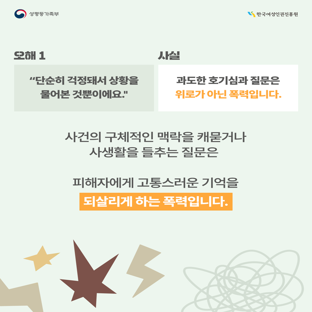 [오해1] “단순히 걱정돼서 상황을 물어본 것뿐이에요.” →[사실] 과도한 호기심과 질문은 위로가 아닌 폭력입니다.  “왜 대처하지 못했어?”, “정확히 무슨 일이 있었어?” 등 사건의 구체적인 맥락을 캐묻거나 사생활을 들추는 질문은 피해자에게 고통스러운 기억을 다시 경험하게 만드는 폭력입니다. 