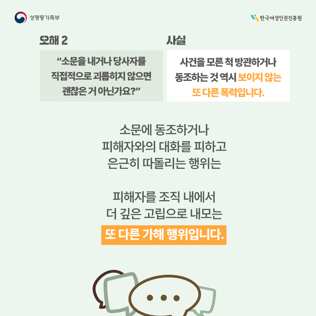 [오해2] “소문을 내거나 당사자를 직접적으로 괴롭히지 않으면 괜찮은거 아닌가요?“ →[사실] 사건을 모른 척 방관하거나 동조하는 것 역시 보이지 않는 또 다른 폭력입니다.   소문에 동조하거나 피해자와의 대화를 피하고 은근히 따돌리는 행위는 피해자를 조직 내에서 더 깊은 고립으로 내모는 가해 행위입니다.