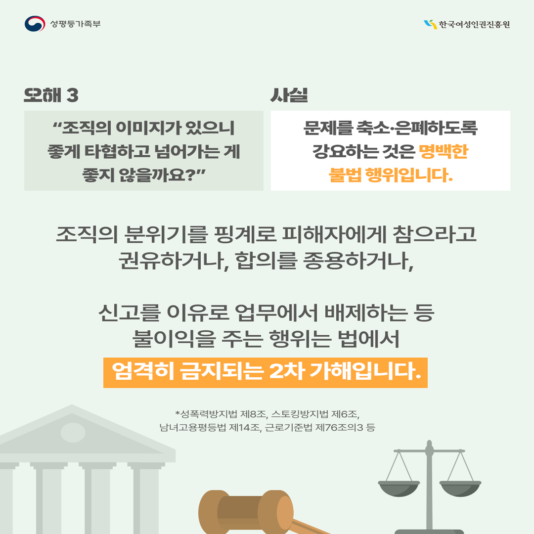 [오해3] “조직의 이미지가 있으니 좋게 타협하고 넘어가는 게 좋지 않을까요?” →[사실] 문제를 축소·은폐하도록 강요하는 것은 명백한 위법입니다.  조직의 분위기를 핑계로 피해자에게 참으라고 권유하거나, 합의를 종용하는 행위, 신고를 이유로 업무에서 배제하는 등 불이익을 주는 행위는 법*에서 엄격히 금지된 2차 가해입니다.  * 성폭력방지법 제8조, 스토킹방지법 제6조, 남녀고용평등법 제14조, 근로기준법 제76조의3 등  