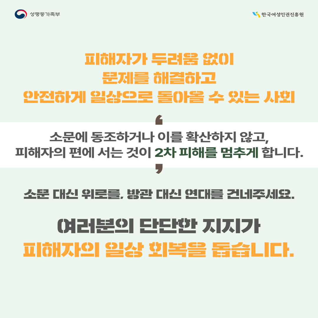 피해자가 두려움 없이 문제를 해결하고, 안전하게 일상으로 돌아올 수 있는 사회  소문에 동조하거나 이를 확산하지 않고, 피해자의 편에 서는 것이 2차 피해를 멈추게 합니다.  소문 대신 위로를, 방관 대신 연대를 건네주세요. 여러분의 단단한 지지가 피해자의 일상회복을 돕습니다.