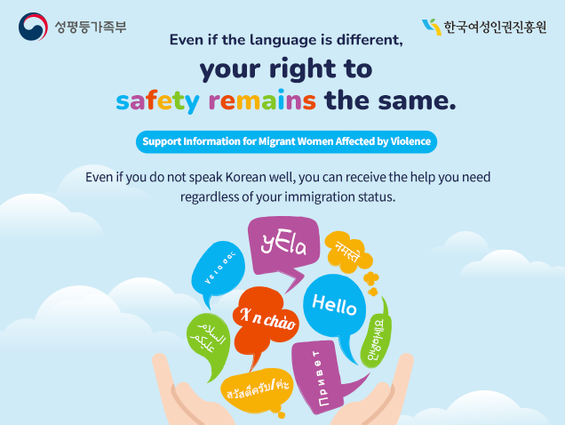 Even if the language is different, your right to safety remains the same. Support Information for Migrant Women Affected by Violence Even if you do not speak Korean well, you can receive the help you need regardless of your immigration status.
